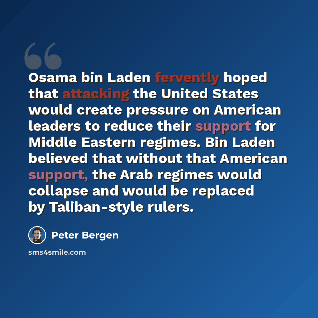 “Osama bin Laden fervently hoped that attacking the United States would create pressure on American leaders to reduce their support for Middle Eastern regimes. Bin Laden believed that without that American support, the Arab regimes would collapse and would be replaced by Taliban-style rulers.” quote by Peter Bergen