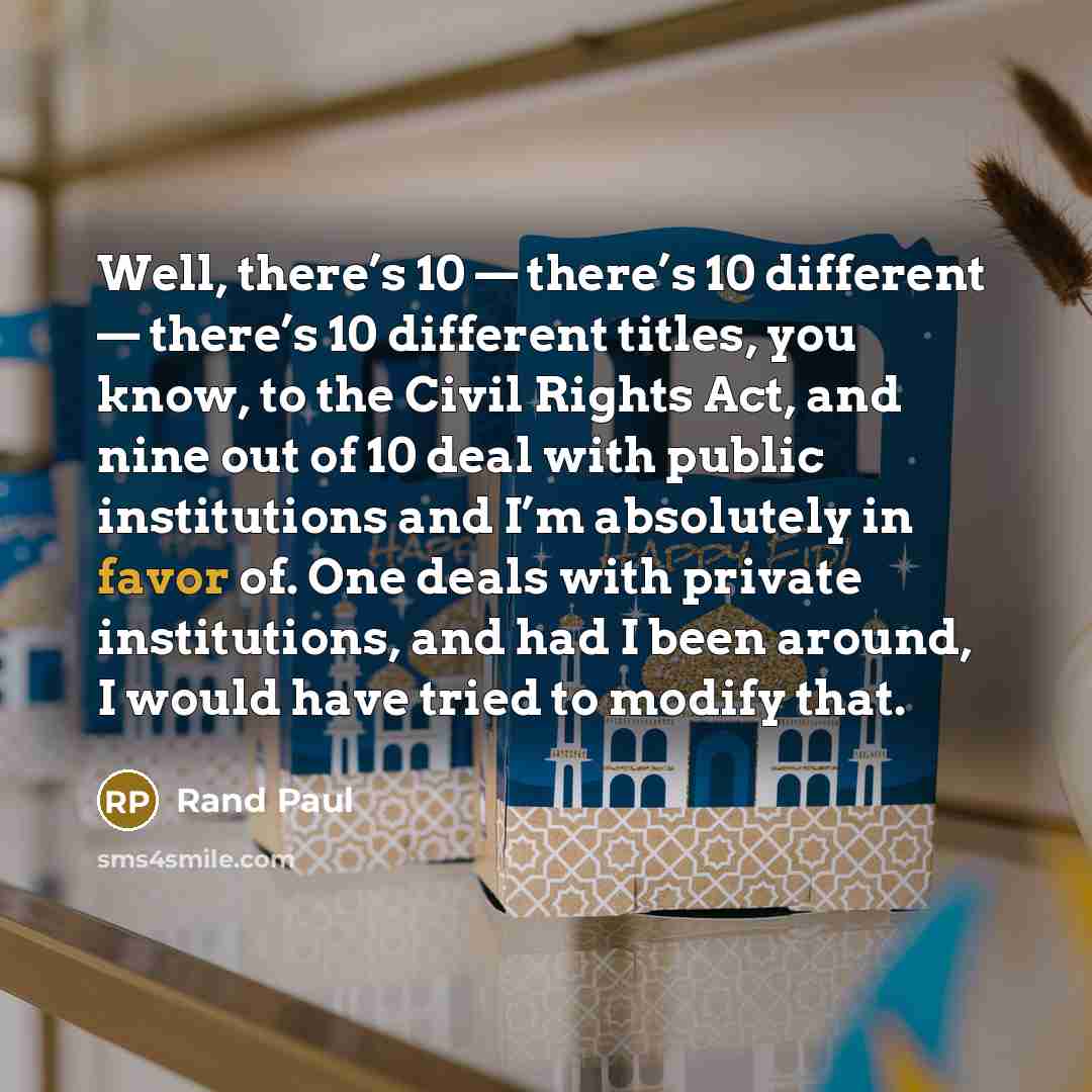 “Well, there’s 10 — there’s 10 different — there’s 10 different titles, you know, to the Civil Rights Act, and nine out of 10 deal with public institutions and I’m absolutely in favor of. One deals with private institutions, and had I been around, I would have tried to modify that.” quote by Rand Paul