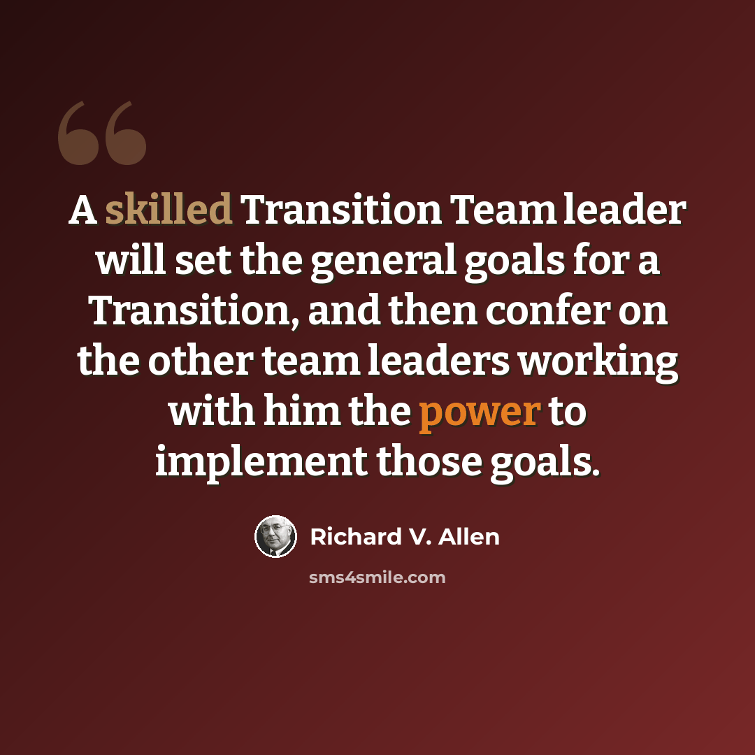 “A skilled Transition Team leader will set the general goals for a Transition, and then confer on the other team leaders working with him the power to implement those goals.” quote by Richard V. Allen