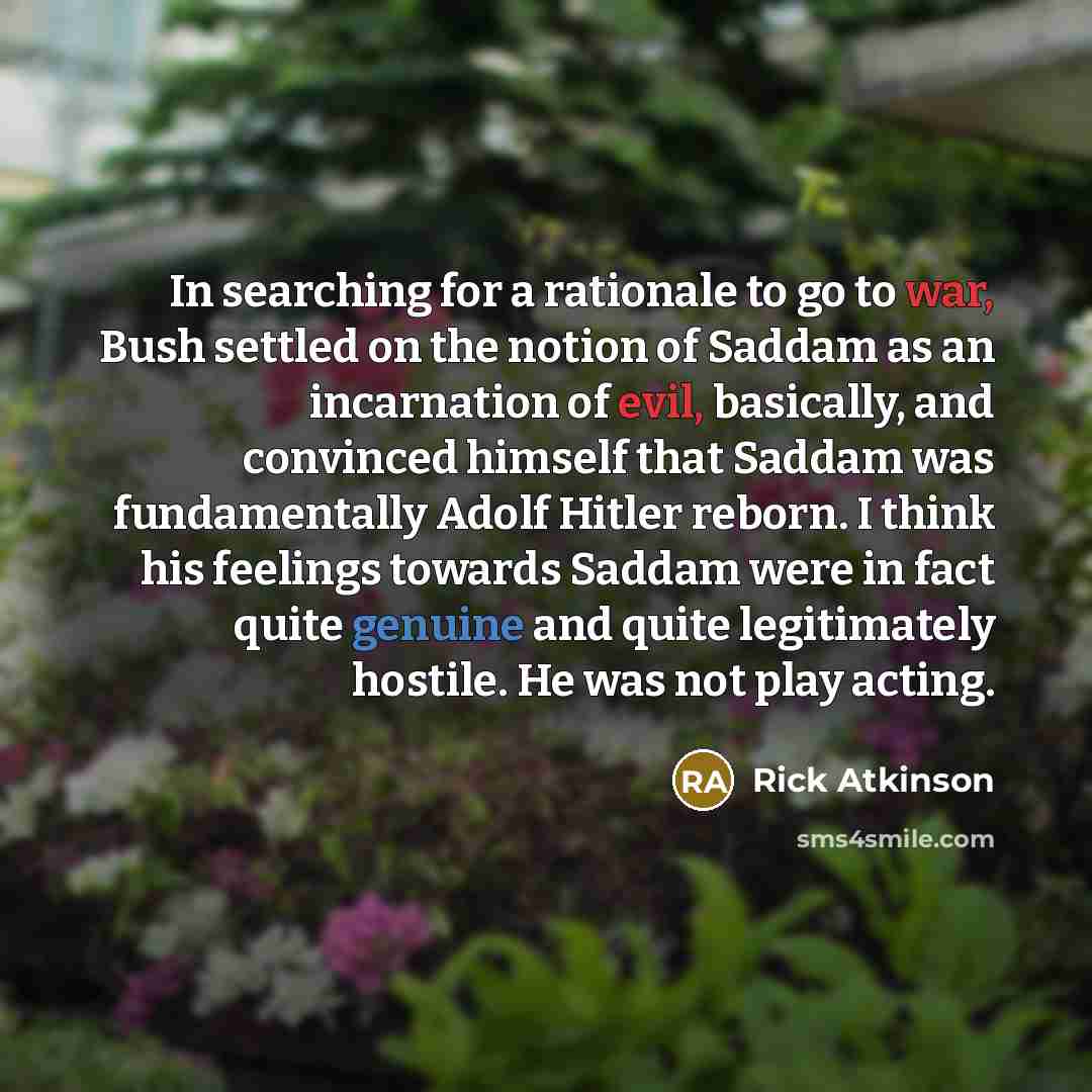“In searching for a rationale to go to war, Bush settled on the notion of Saddam as an incarnation of evil, basically, and convinced himself that Saddam was fundamentally Adolf Hitler reborn. I think his feelings towards Saddam were in fact quite genuine and quite legitimately hostile. He was not…” quote by Rick Atkinson