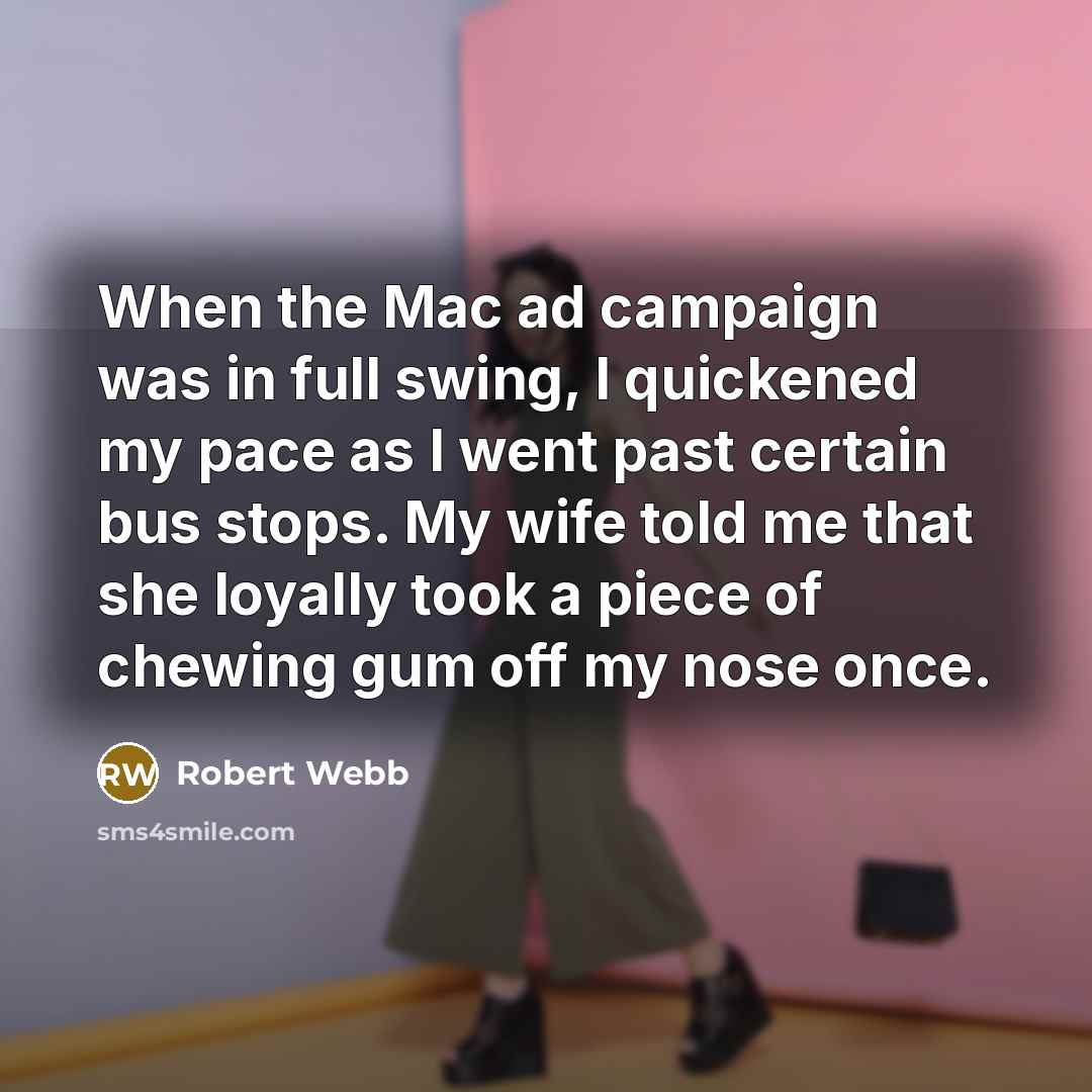 “When the Mac ad campaign was in full swing, I quickened my pace as I went past certain bus stops. My wife told me that she loyally took a piece of chewing gum off my nose once.” quote by Robert Webb