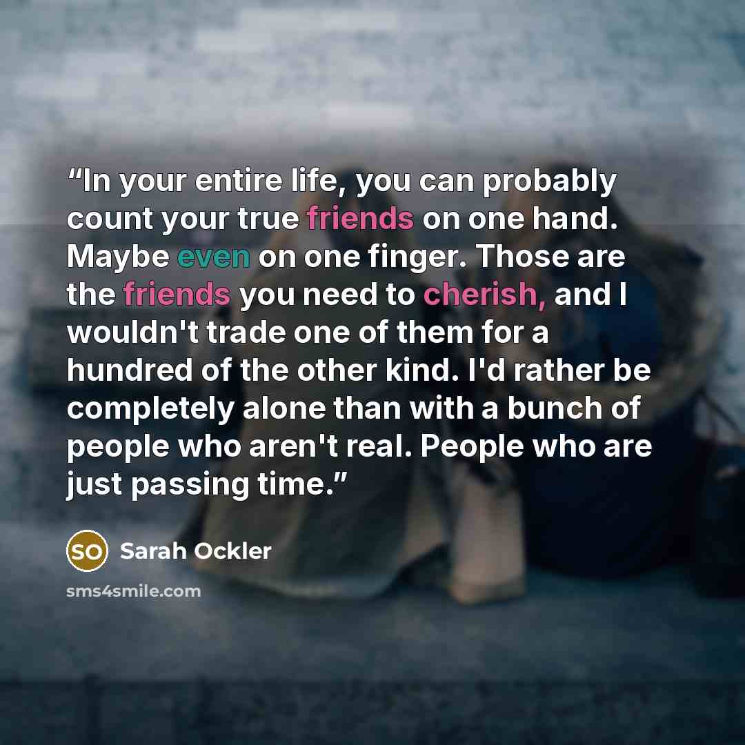 “In your entire life, you can probably count your true friends on one hand. Maybe even on one finger. Those are the friends you need to cherish, and I wouldn't trade one of them for a hundred of the other kind. I'd rather be completely alone than with a bunch of people who aren't real. People who…” quote by Sarah Ockler