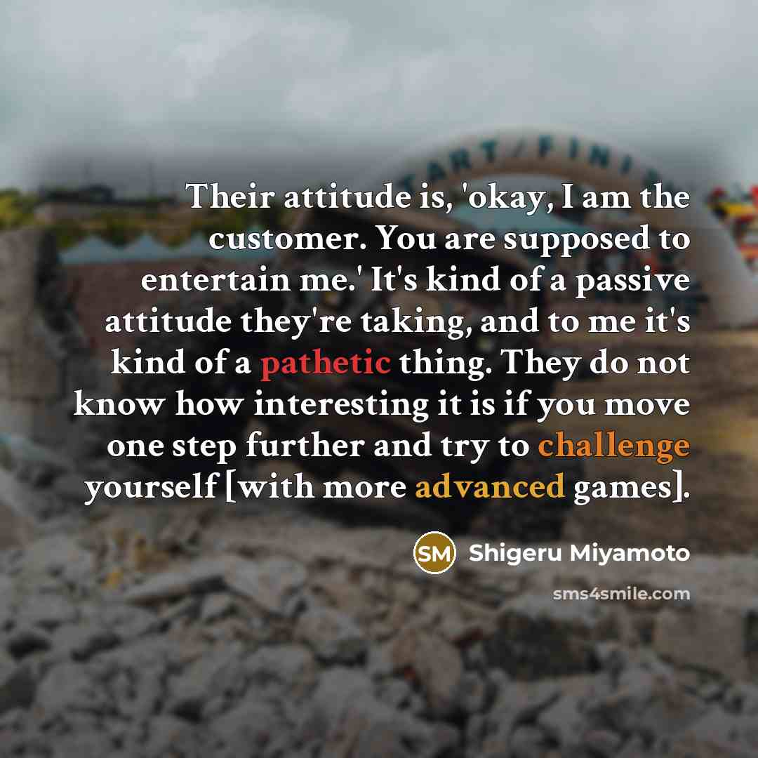 “Their attitude is, 'okay, I am the customer. You are supposed to entertain me.' It's kind of a passive attitude they're taking, and to me it's kind of a pathetic thing. They do not know how interesting it is if you move one step further and try to challenge yourself [with more advanced games].” quote by Shigeru Miyamoto