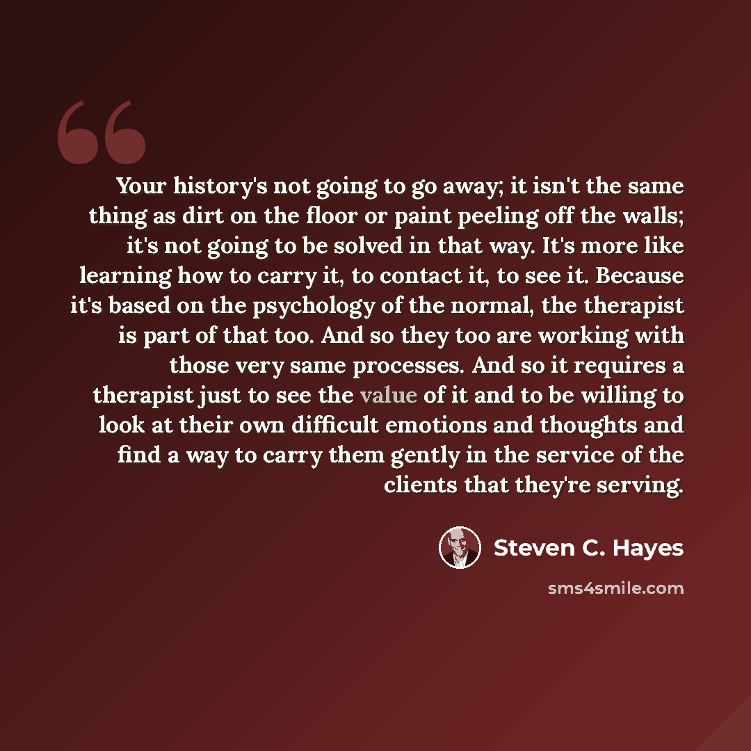 “Your history's not going to go away; it isn't the same thing as dirt on the floor or paint peeling off the walls; it's not going to be solved in that way. It's more like learning how to carry it, to contact it, to see it. Because it's based on the psychology of the normal, the therapist is part of…” quote by Steven C. Hayes