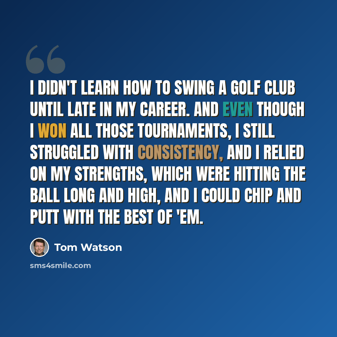 “I didn't learn how to swing a golf club until late in my career. And even though I won all those tournaments, I still struggled with consistency, and I relied on my strengths, which were hitting the ball long and high, and I could chip and putt with the best of 'em.” quote by Tom Watson