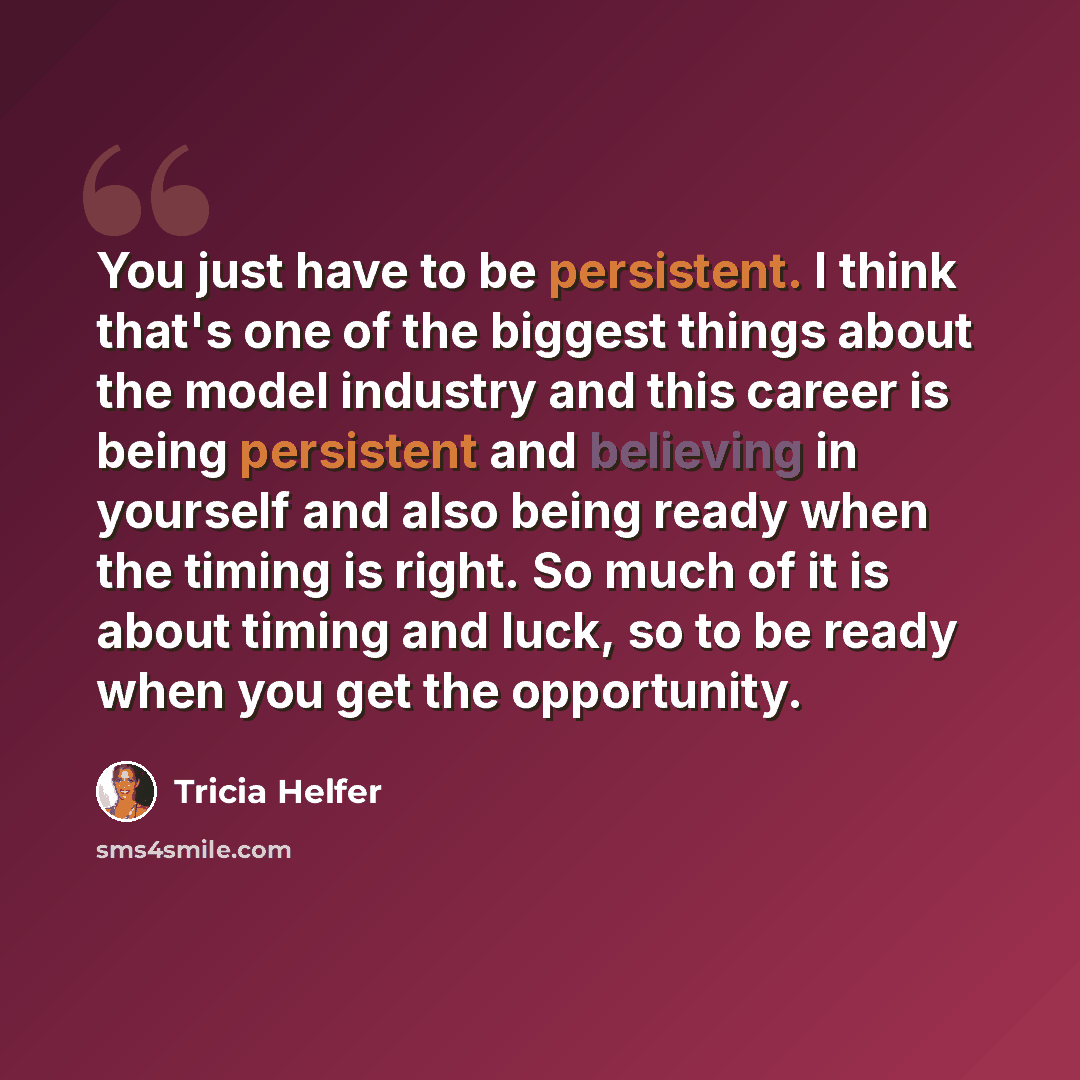 “You just have to be persistent. I think that's one of the biggest things about the model industry and this career is being persistent and believing in yourself and also being ready when the timing is right. So much of it is about timing and luck, so to be ready when you get the opportunity.” quote by Tricia Helfer