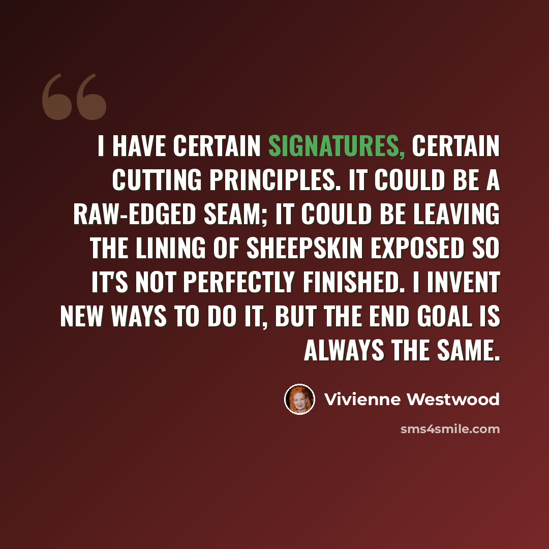 “I have certain signatures, certain cutting principles. It could be a raw-edged seam; it could be leaving the lining of sheepskin exposed so it's not perfectly finished. I invent new ways to do it, but the end goal is always the same.” quote by Vivienne Westwood