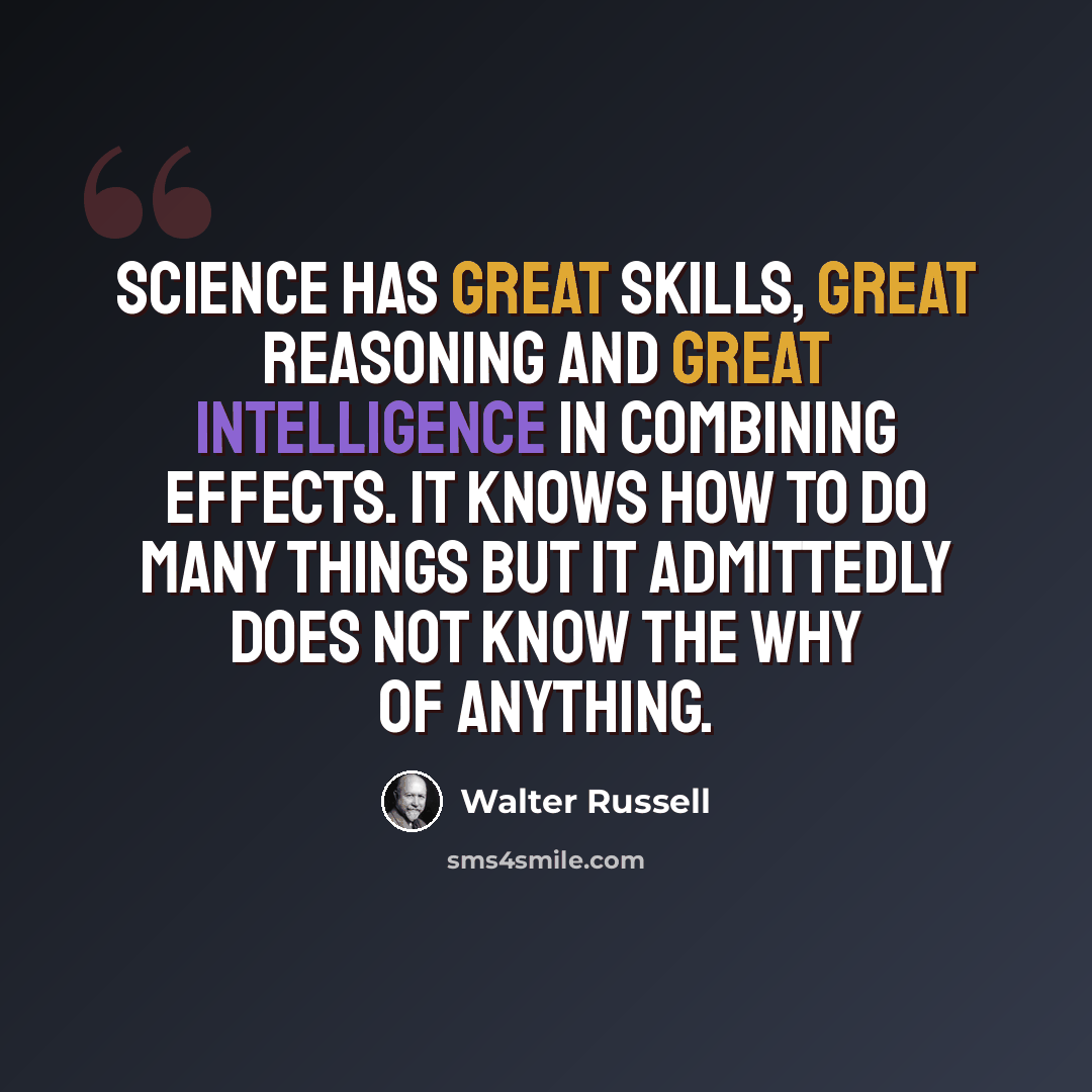 “Science has great skills, great reasoning and great intelligence in combining effects. It knows HOW to do many things but it admittedly does not know the WHY of anything.” quote by Walter Russell