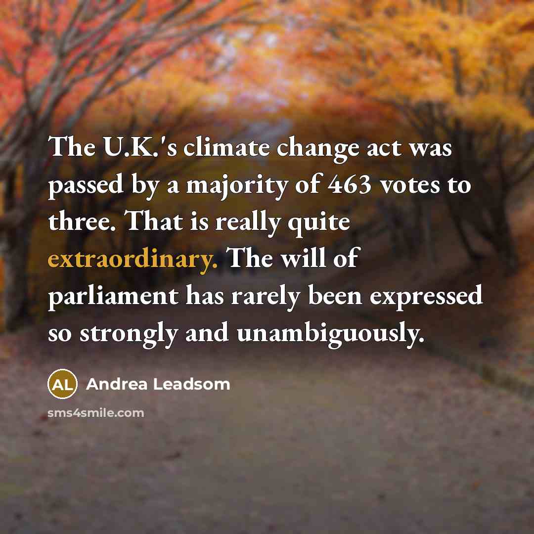 “The U.K.'s climate change act was passed by a majority of 463 votes to three. That is really quite extraordinary. The will of parliament has rarely been expressed so strongly and unambiguously.” quote by Andrea Leadsom