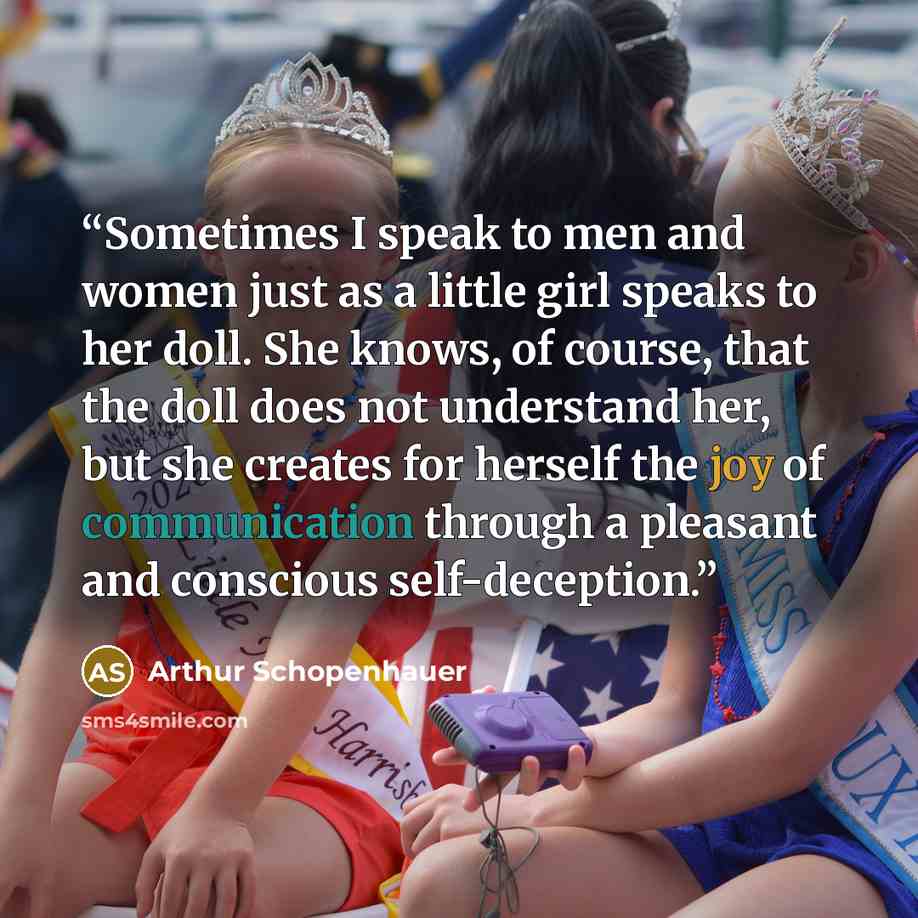 “Sometimes I speak to men and women just as a little girl speaks to her doll. She knows, of course, that the doll does not understand her, but she creates for herself the joy of communication through a pleasant and conscious self-deception.” quote by Arthur Schopenhauer