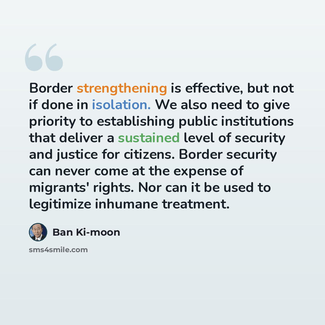 “Border strengthening is effective, but not if done in isolation. We also need to give priority to establishing public institutions that deliver a sustained level of security and justice for citizens. Border security can never come at the expense of migrants' rights. Nor can it be used to…” quote by Ban Ki-moon