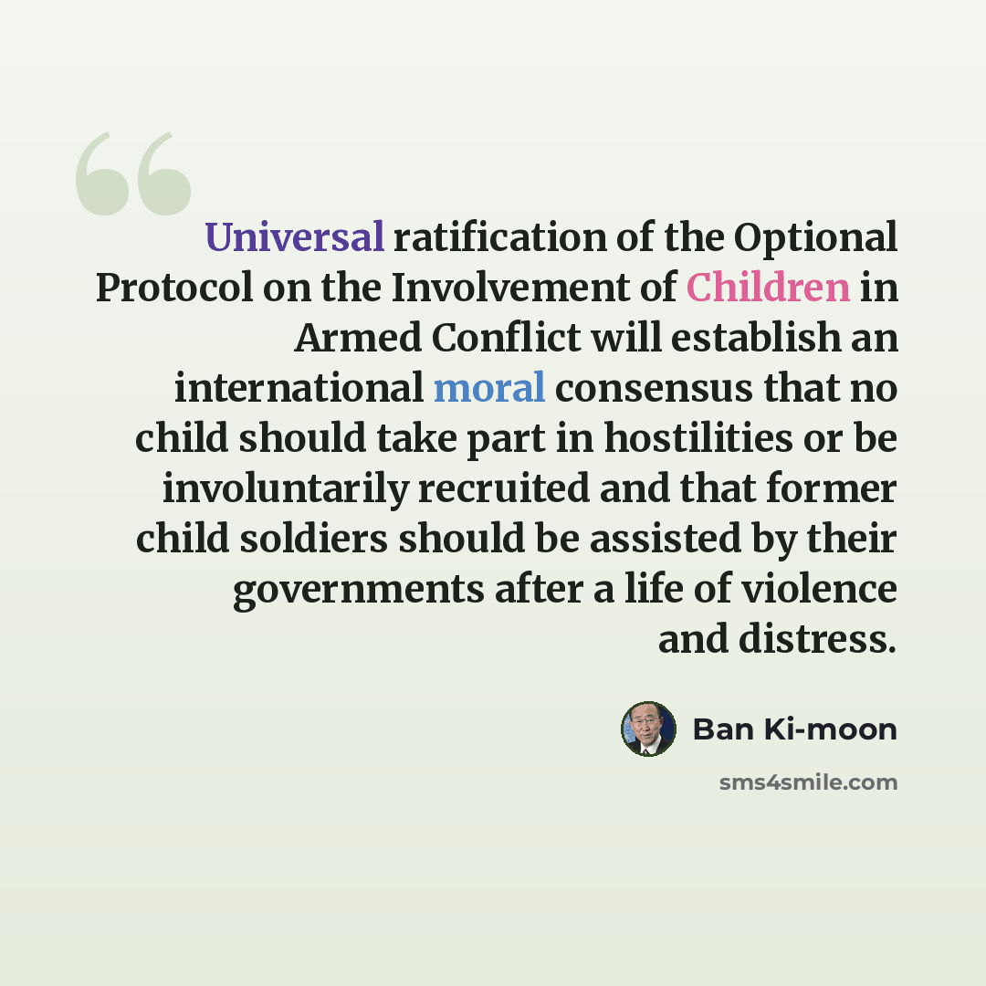 “Universal ratification of the Optional Protocol on the Involvement of Children in Armed Conflict will establish an international moral consensus that no child should take part in hostilities or be involuntarily recruited and that former child soldiers should be assisted by their governments after…” quote by Ban Ki-moon