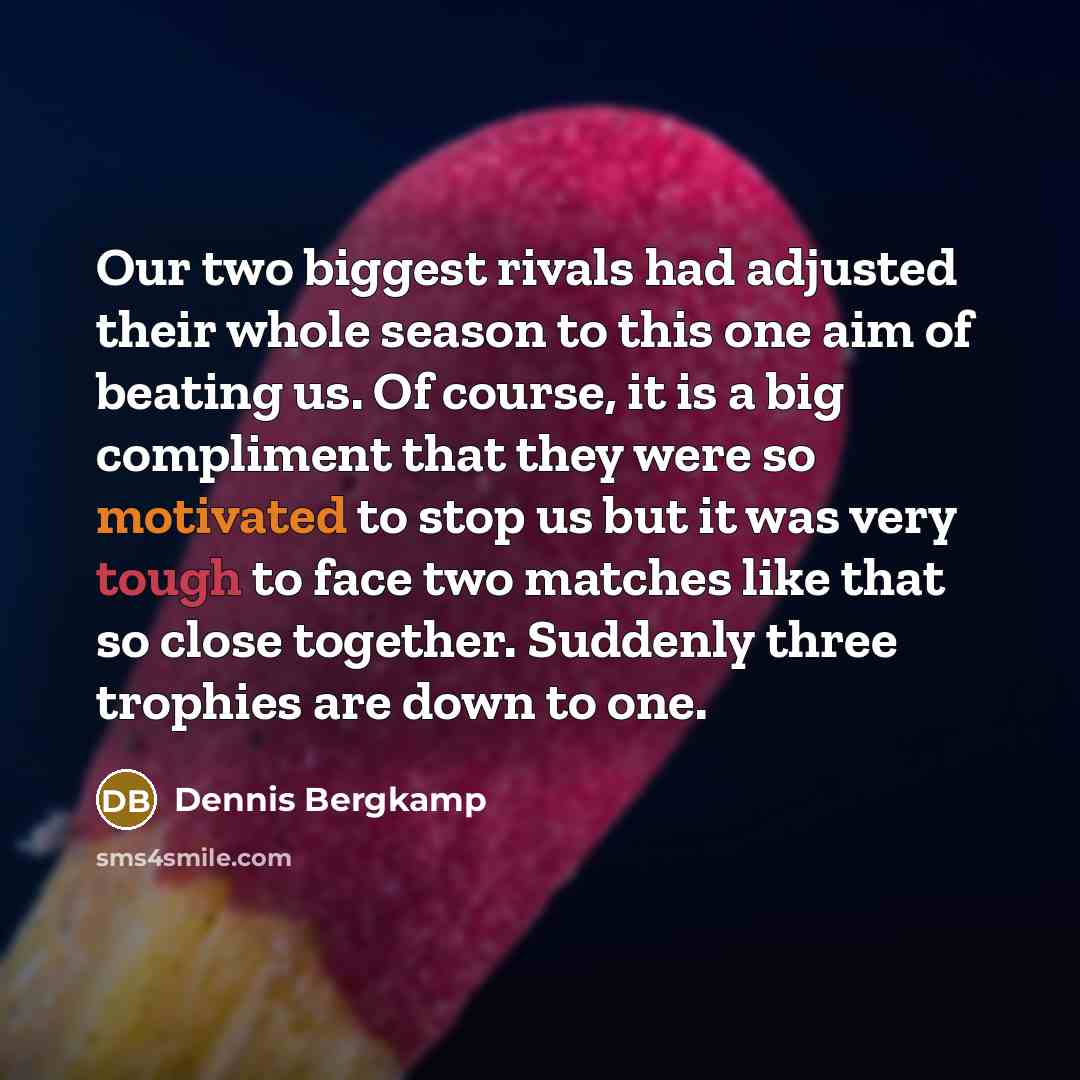 “Our two biggest rivals had adjusted their whole season to this one aim of beating us. Of course, it is a big compliment that they were so motivated to stop us but it was very tough to face two matches like that so close together. Suddenly three trophies are down to one.” quote by Dennis Bergkamp