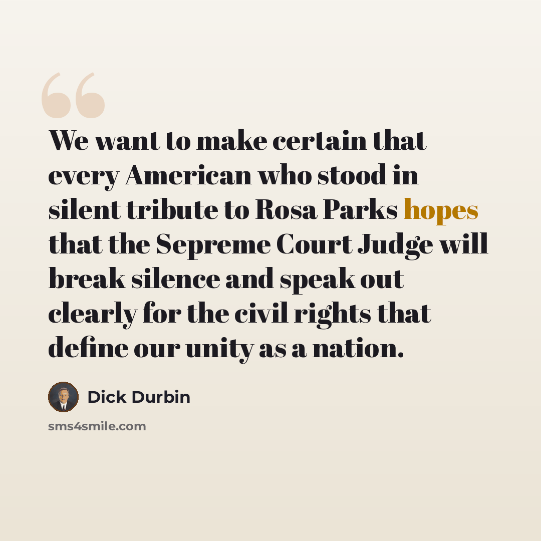 “We want to make certain that every American who stood in silent tribute to Rosa Parks hopes that the Sepreme Court Judge will break silence and speak out clearly for the civil rights that define our unity as a nation.” quote by Dick Durbin