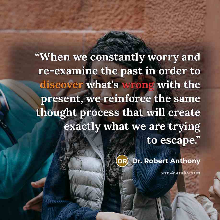 “When we constantly worry and re-examine the past in order to discover what's wrong with the present, we reinforce the same thought process that will create exactly what we are trying to escape.” quote by Dr. Robert Anthony