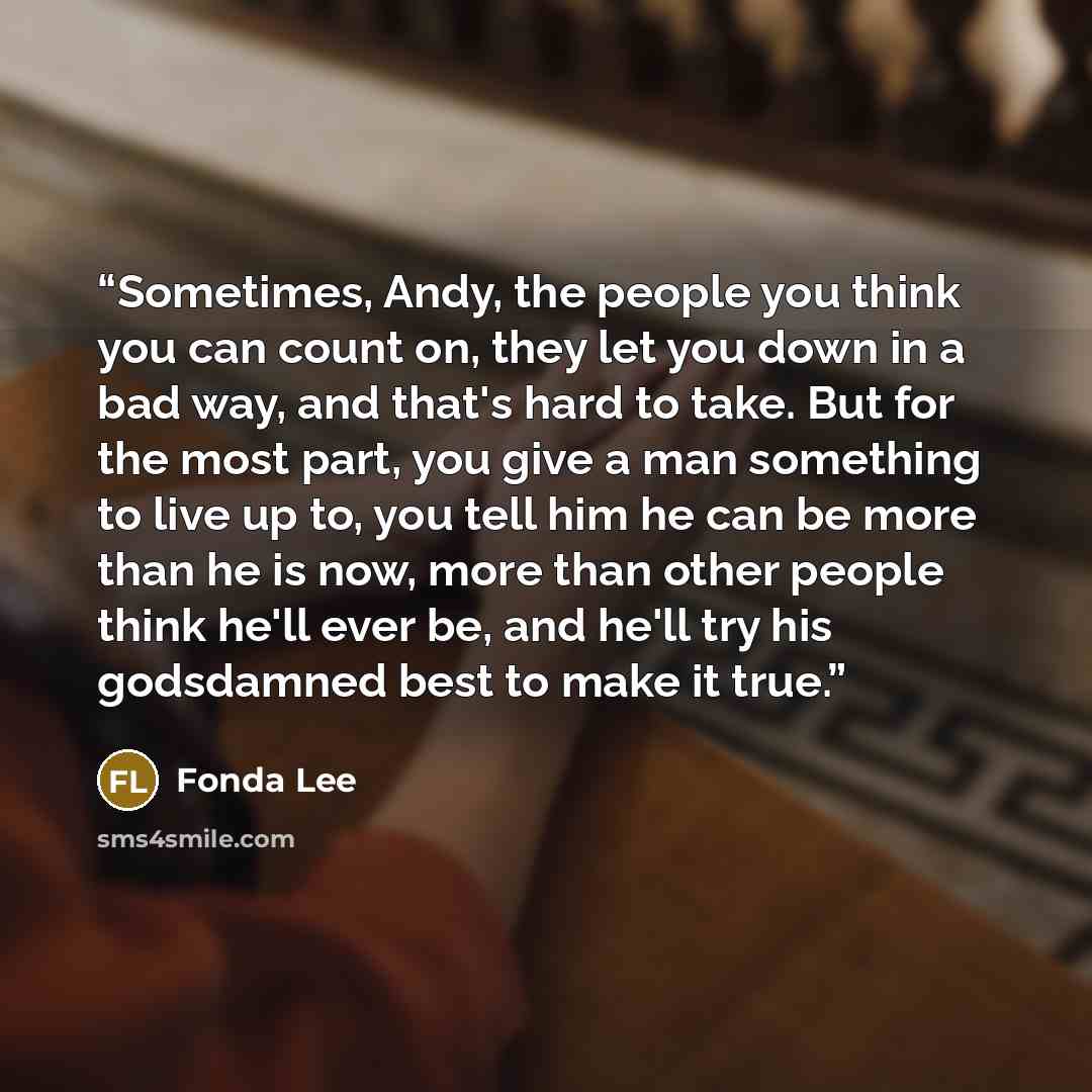 “Sometimes, Andy, the people you think you can count on, they let you down in a bad way, and that's hard to take. But for the most part, you give a man something to live up to, you tell him he can be more than he is now, more than other people think he'll ever be, and he'll try his godsdamned best…” quote by Fonda Lee