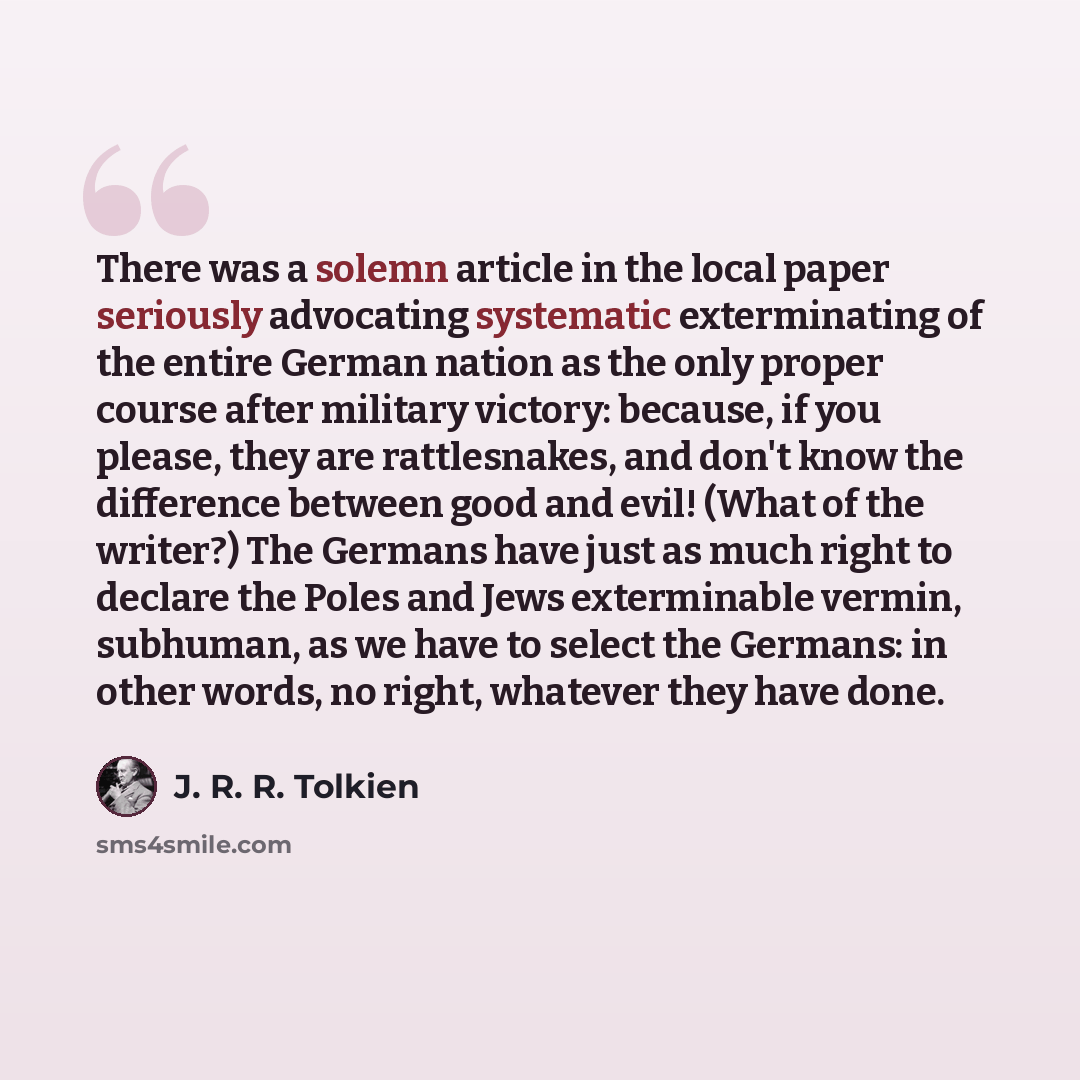 “There was a solemn article in the local paper seriously advocating systematic exterminating of the entire German nation as the only proper course after military victory: because, if you please, they are rattlesnakes, and don't know the difference between good and evil! (What of the writer?) The…” quote by J. R. R. Tolkien