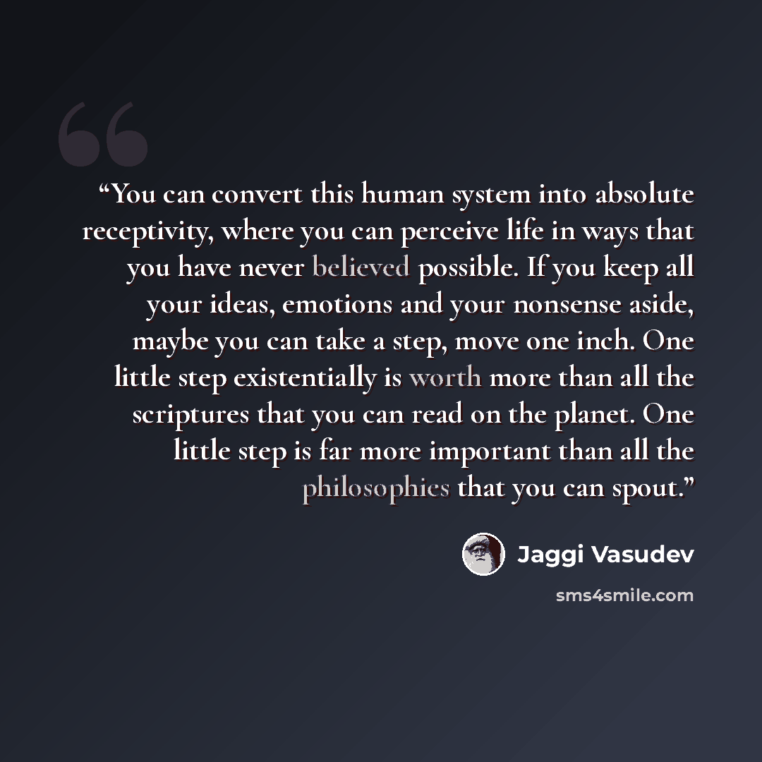 “You can convert this human system into absolute receptivity, where you can perceive life in ways that you have never believed possible. If you keep all your ideas, emotions and your nonsense aside, maybe you can take a step, move one inch. One little step existentially is worth more than all the…” quote by Jaggi Vasudev