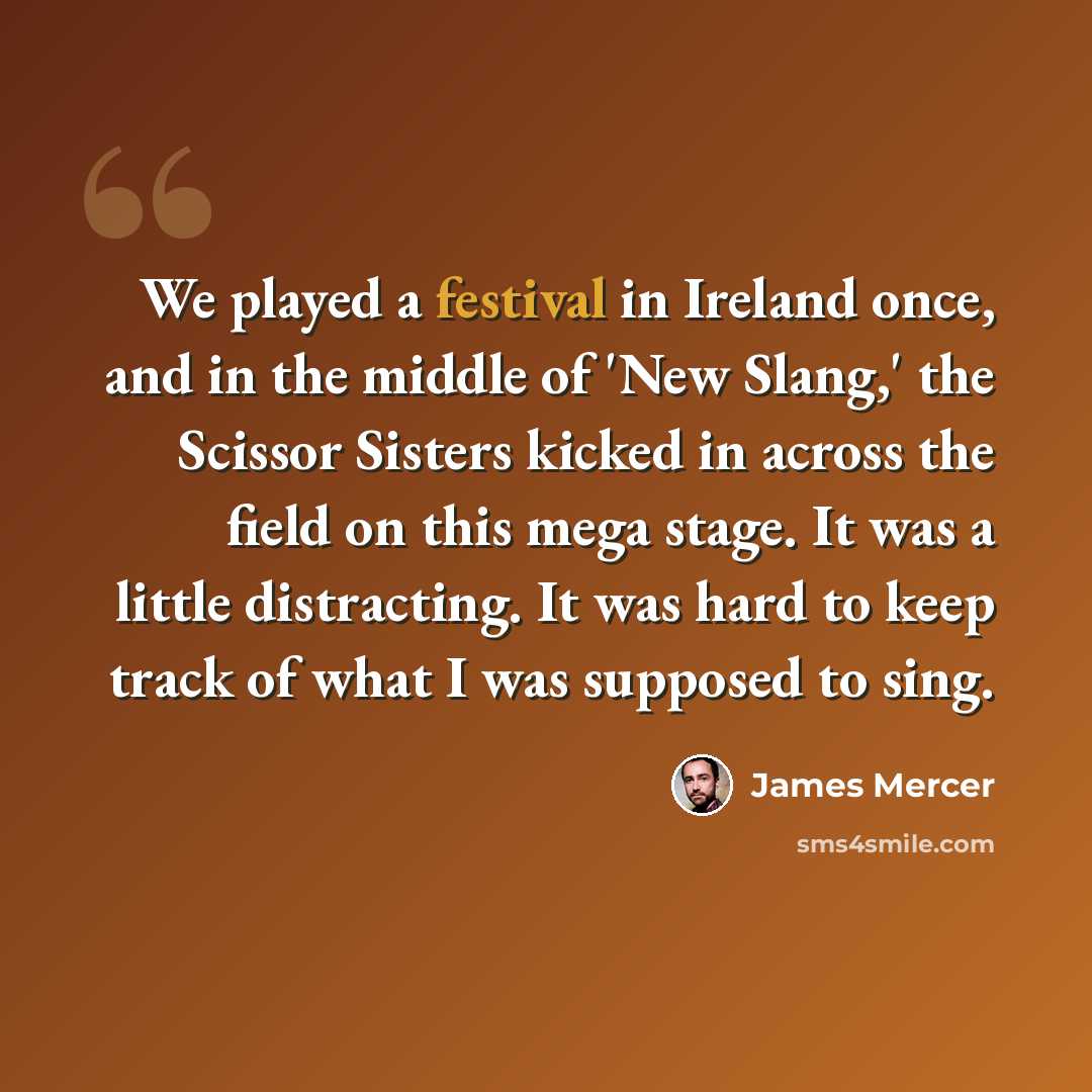 “We played a festival in Ireland once, and in the middle of 'New Slang,' the Scissor Sisters kicked in across the field on this mega stage. It was a little distracting. It was hard to keep track of what I was supposed to sing.” quote by James Mercer