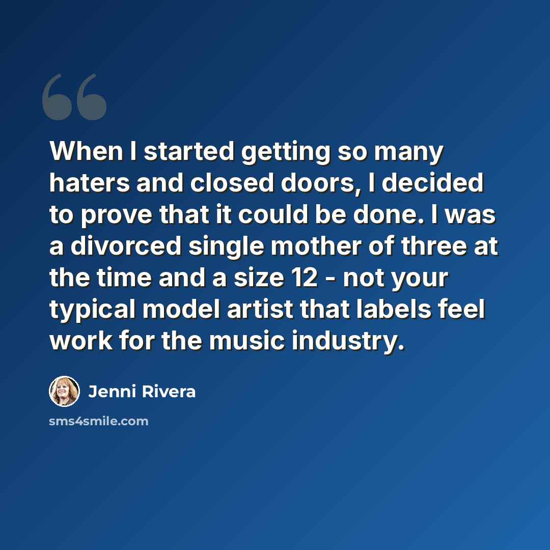 “When I started getting so many haters and closed doors, I decided to prove that it could be done. I was a divorced single mother of three at the time and a size 12 - not your typical model artist that labels feel work for the music industry.” quote by Jenni Rivera