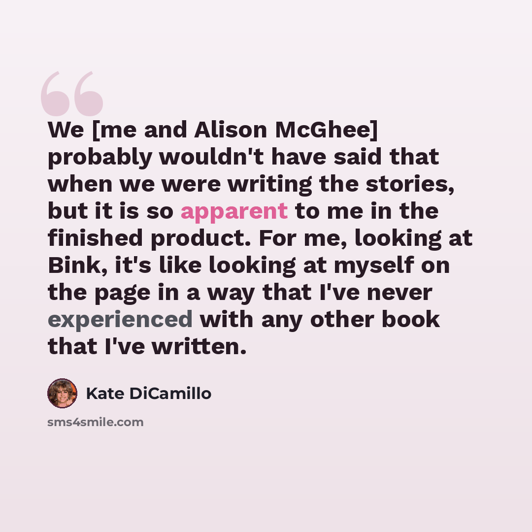 “We [me and Alison McGhee] probably wouldn't have said that when we were writing the stories, but it is so apparent to me in the finished product. For me, looking at Bink, it's like looking at myself on the page in a way that I've never experienced with any other book that I've written.” quote by Kate DiCamillo