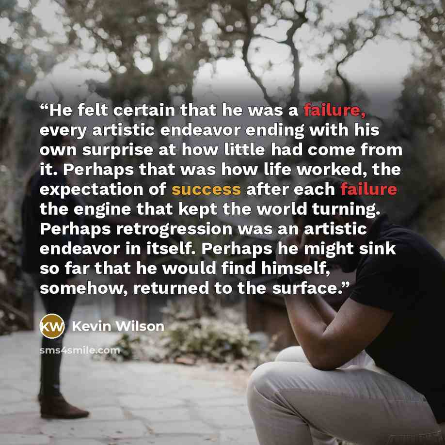“He felt certain that he was a failure, every artistic endeavor ending with his own surprise at how little had come from it. Perhaps that was how life worked, the expectation of success after each failure the engine that kept the world turning. Perhaps retrogression was an artistic endeavor in…” quote by Kevin Wilson