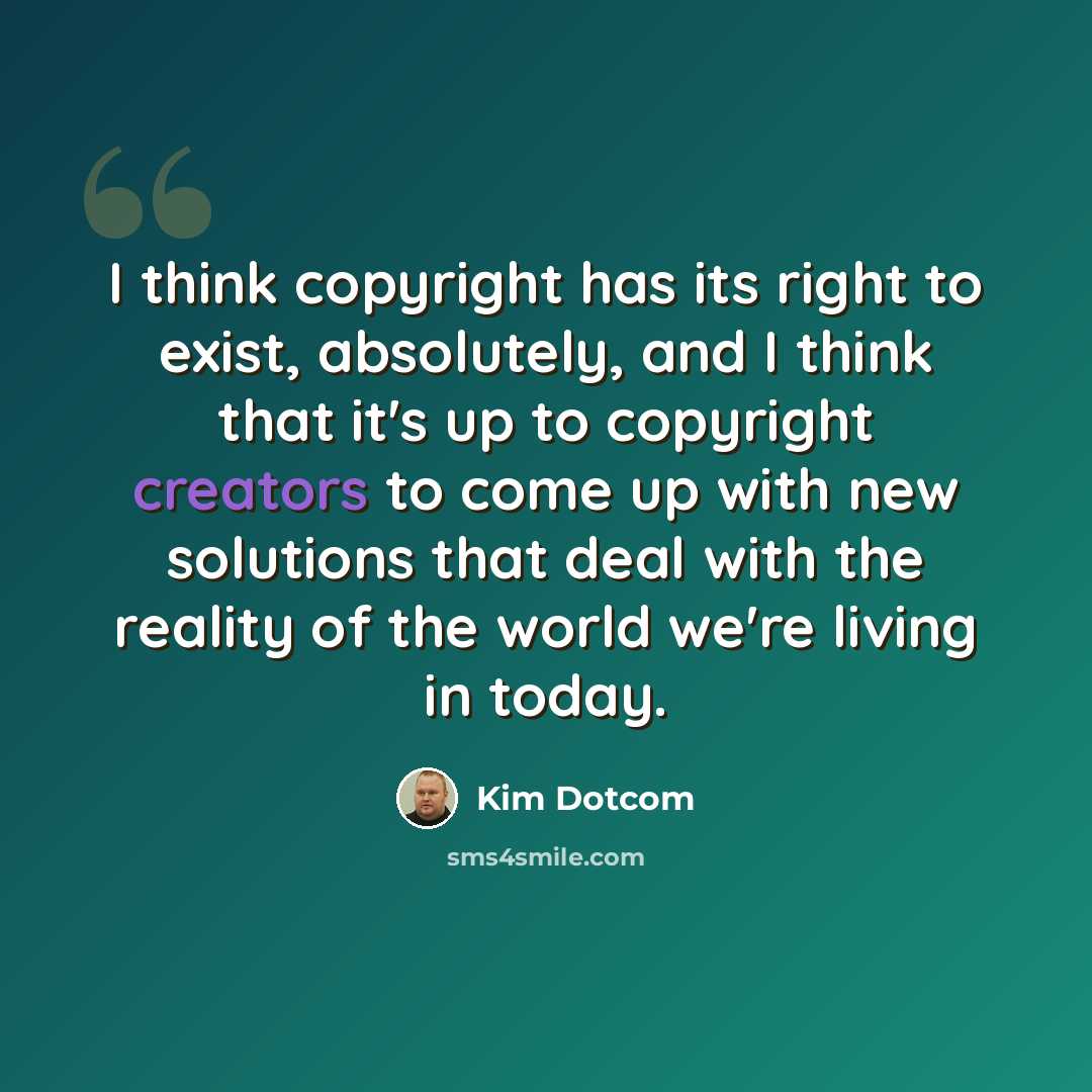“I think copyright has its right to exist, absolutely, and I think that it's up to copyright creators to come up with new solutions that deal with the reality of the world we're living in today.” quote by Kim Dotcom