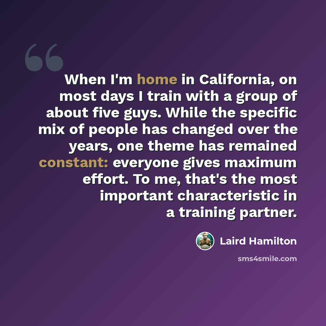 “When I'm home in California, on most days I train with a group of about five guys. While the specific mix of people has changed over the years, one theme has remained constant: everyone gives maximum effort. To me, that's the most important characteristic in a training partner.” quote by Laird Hamilton