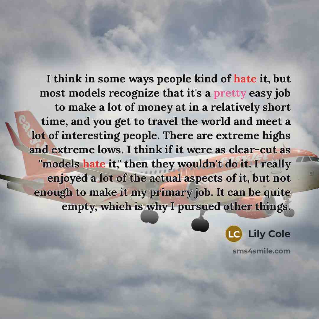 “I think in some ways people kind of hate it, but most models recognize that it's a pretty easy job to make a lot of money at in a relatively short time, and you get to travel the world and meet a lot of interesting people. There are extreme highs and extreme lows. I think if it were as clear-cut…” quote by Lily Cole