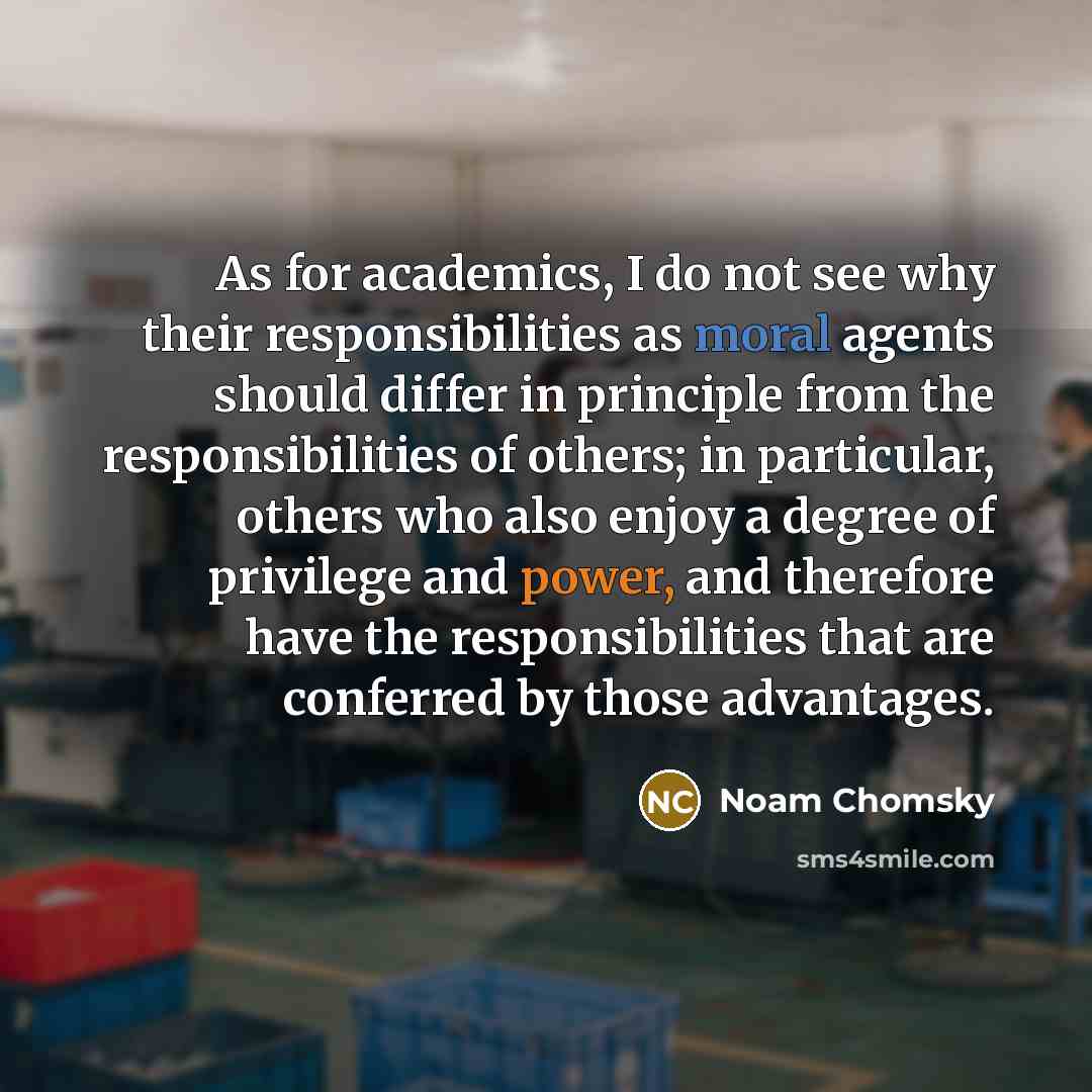 “As for academics, I do not see why their responsibilities as moral agents should differ in principle from the responsibilities of others; in particular, others who also enjoy a degree of privilege and power, and therefore have the responsibilities that are conferred by those advantages.” quote by Noam Chomsky
