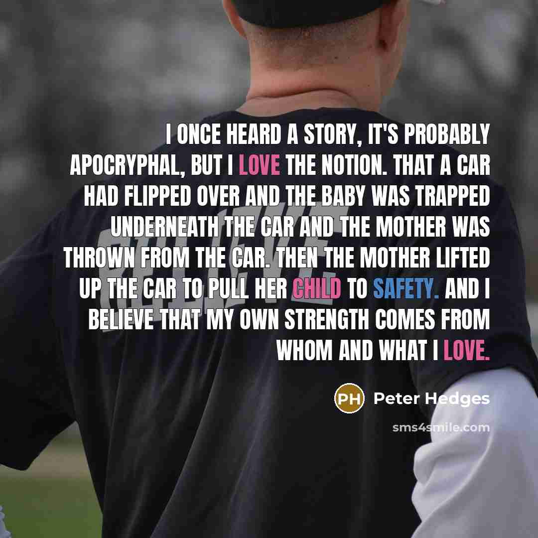 “I once heard a story, it's probably apocryphal, but I love the notion. That a car had flipped over and the baby was trapped underneath the car and the mother was thrown from the car. Then the mother lifted up the car to pull her child to safety. And I believe that my own strength comes from whom…” quote by Peter Hedges