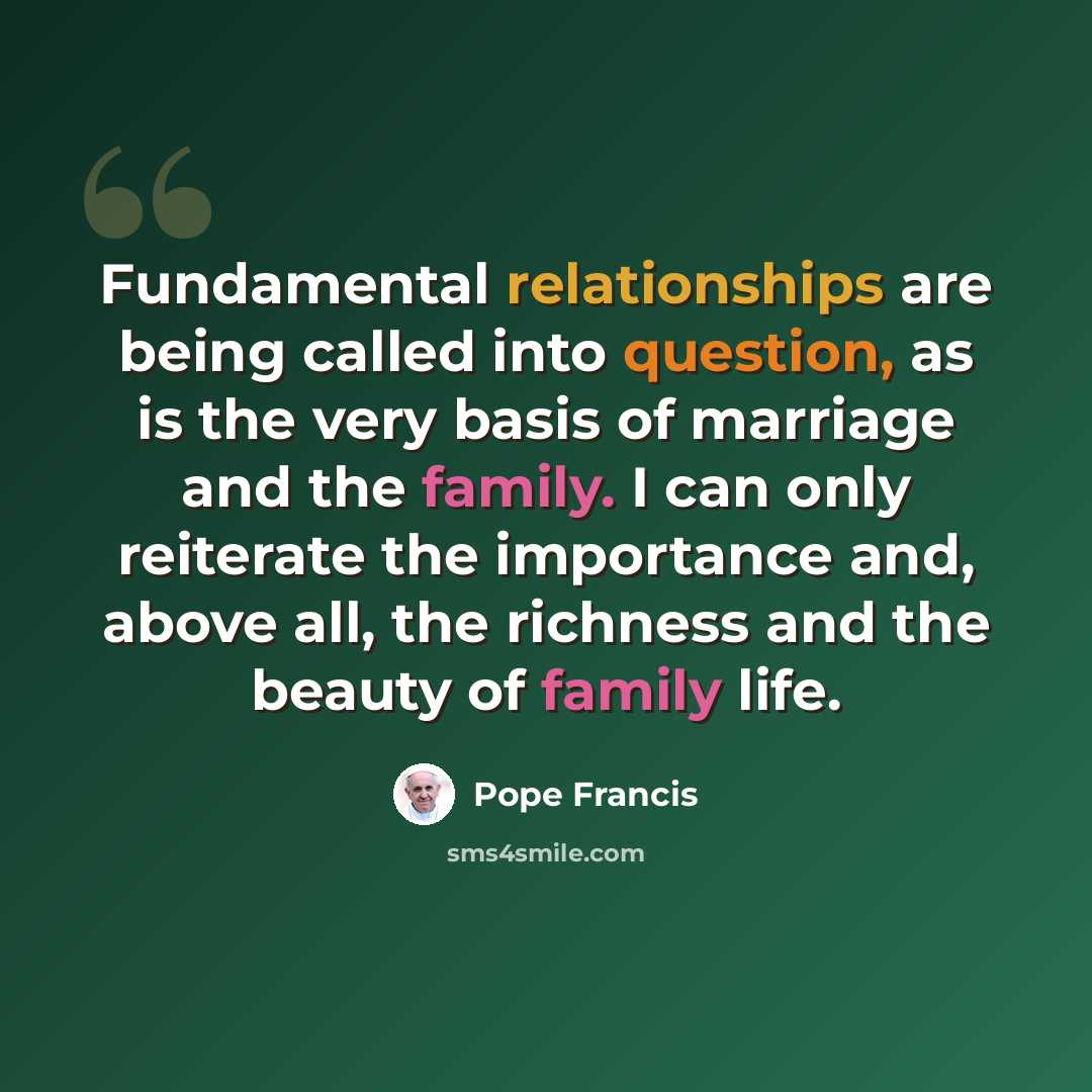 “Fundamental relationships are being called into question, as is the very basis of marriage and the family. I can only reiterate the importance and, above all, the richness and the beauty of family life.” quote by Pope Francis