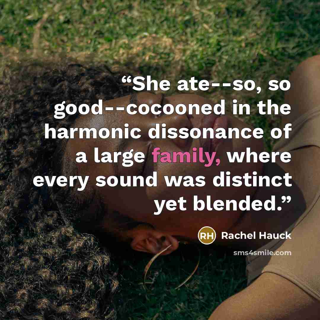 “She ate--so, so good--cocooned in the harmonic dissonance of a large family, where every sound was distinct yet blended.” quote by Rachel Hauck