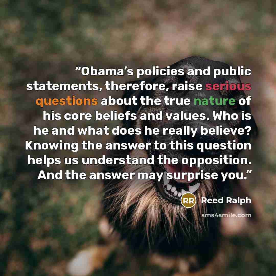 “Obama’s policies and public statements, therefore, raise serious questions about the true nature of his core beliefs and values. Who is he and what does he really believe? Knowing the answer to this question helps us understand the opposition. And the answer may surprise you.” quote by Reed Ralph