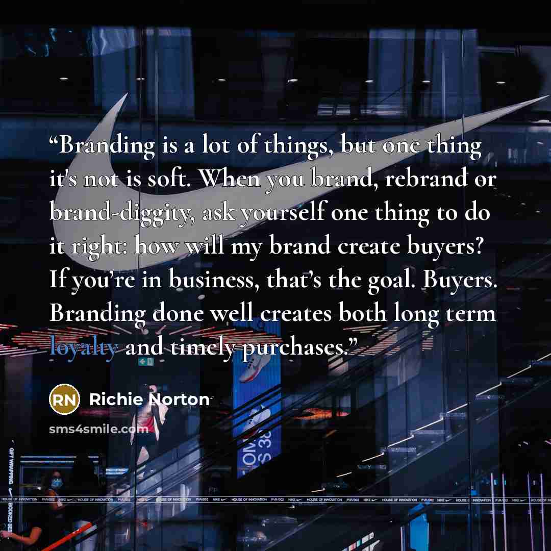“Branding is a lot of things, but one thing it's not is soft. When you brand, rebrand or brand-diggity, ask yourself one thing to do it right: how will my brand create buyers? If you’re in business, that’s the goal. Buyers. Branding done well creates both long term loyalty and timely purchases.” quote by Richie Norton