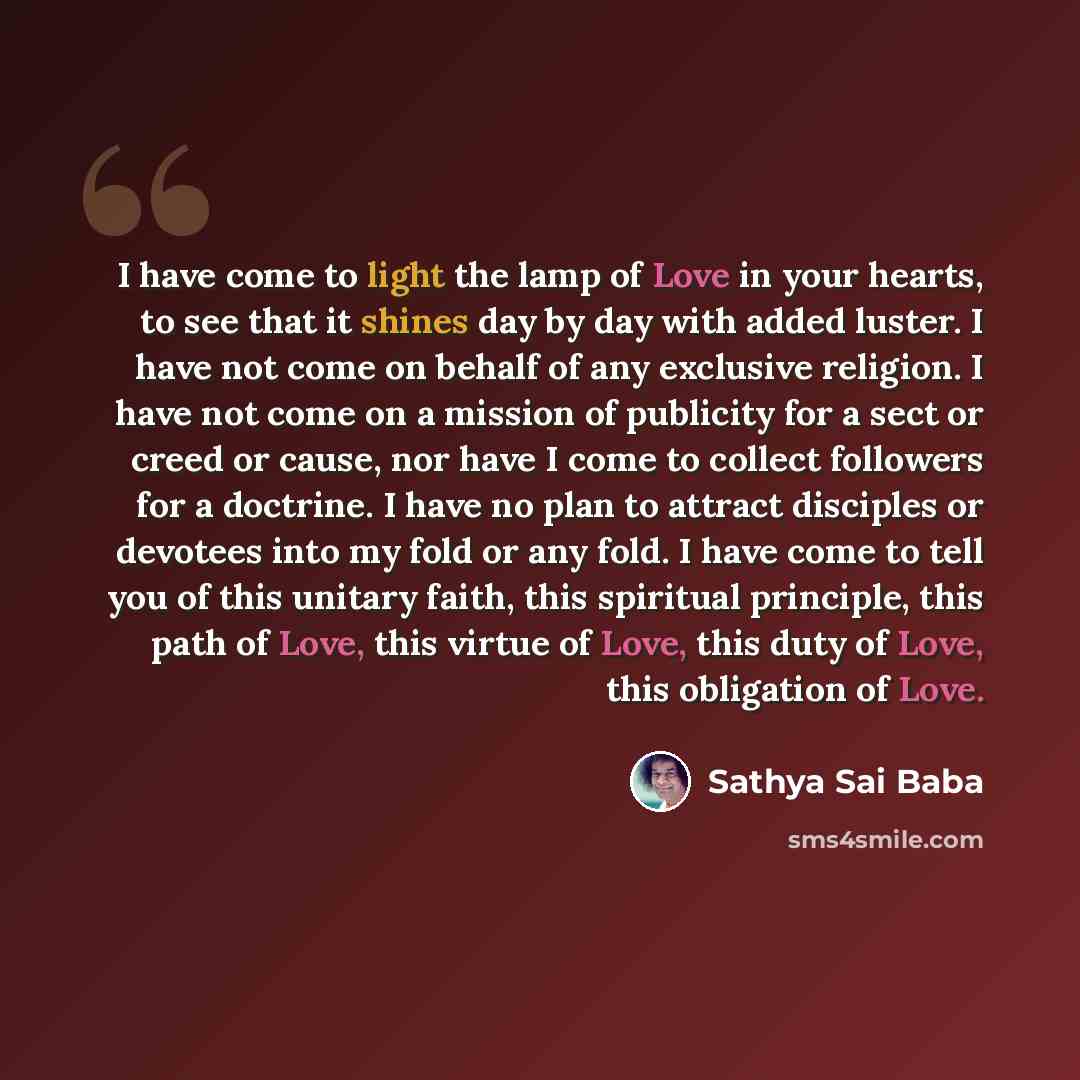 “I have come to light the lamp of Love in your hearts, to see that it shines day by day with added luster. I have not come on behalf of any exclusive religion. I have not come on a mission of publicity for a sect or creed or cause, nor have I come to collect followers for a doctrine. I have no plan…” quote by Sathya Sai Baba