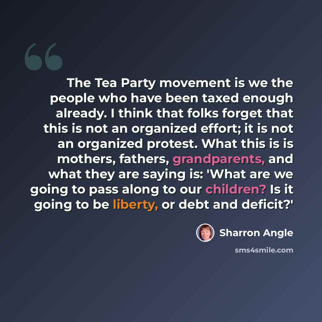 “The Tea Party movement is we the people who have been taxed enough already. I think that folks forget that this is not an organized effort; it is not an organized protest. What this is is mothers, fathers, grandparents, and what they are saying is: 'What are we going to pass along to our children?…” quote by Sharron Angle