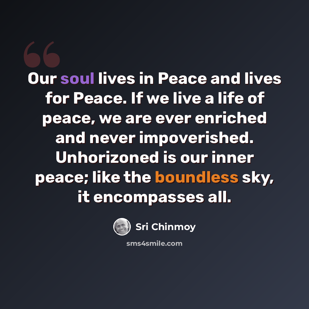 “Our soul lives in Peace and lives for Peace. If we live a life of peace, we are ever enriched and never impoverished. Unhorizoned is our inner peace; like the boundless sky, it encompasses all.” quote by Sri Chinmoy