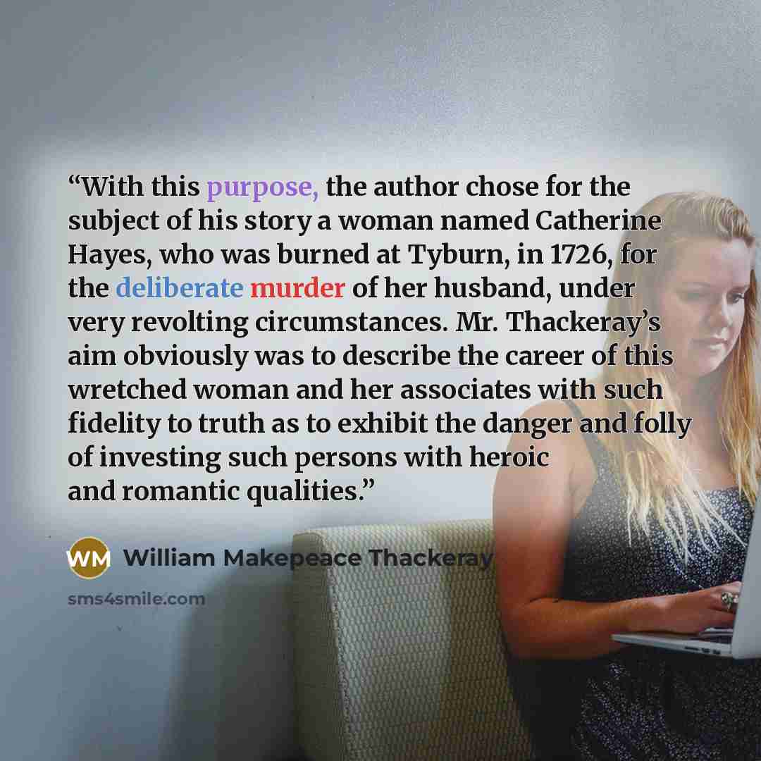 “With this purpose, the author chose for the subject of his story a woman named Catherine Hayes, who was burned at Tyburn, in 1726, for the deliberate murder of her husband, under very revolting circumstances. Mr. Thackeray’s aim obviously was to describe the career of this wretched woman and her…” quote by William Makepeace Thackeray
