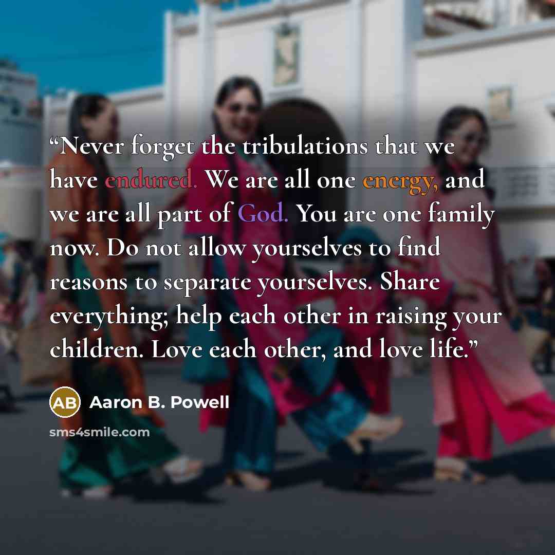 “Never forget the tribulations that we have endured. We are all one energy, and we are all part of God. You are one family now. Do not allow yourselves to find reasons to separate yourselves. Share everything; help each other in raising your children. Love each other, and love life.” quote by Aaron B. Powell