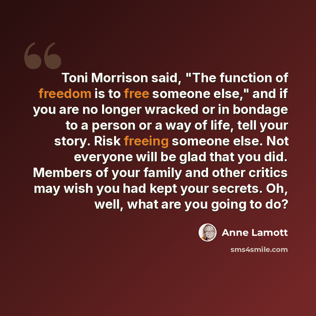 “Toni Morrison said, "The function of freedom is to free someone else," and if you are no longer wracked or in bondage to a person or a way of life, tell your story. Risk freeing someone else. Not everyone will be glad that you did. Members of your family and other critics may wish you had kept…” quote by Anne Lamott