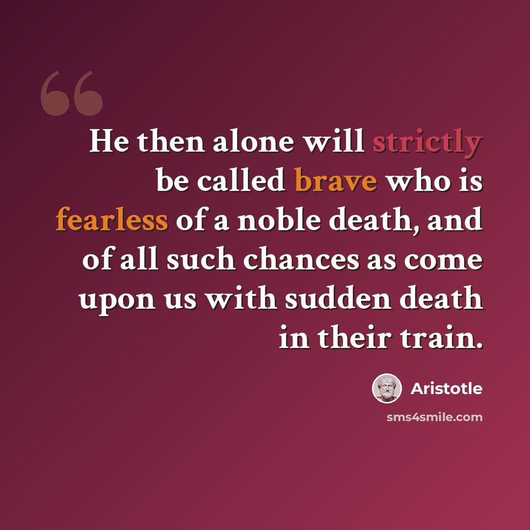 “He then alone will strictly be called brave who is fearless of a noble death, and of all such chances as come upon us with sudden death in their train.” quote by Aristotle