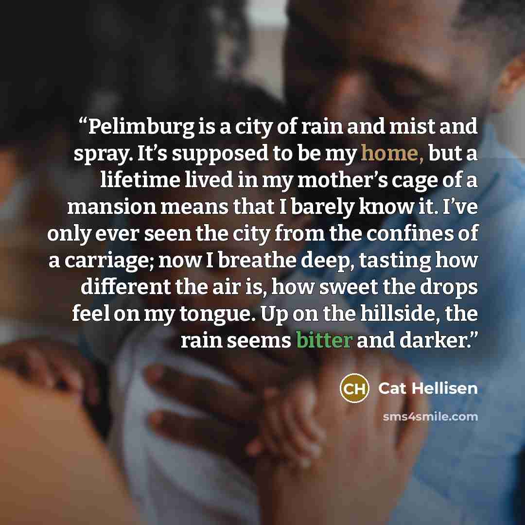 “Pelimburg is a city of rain and mist and spray. It’s supposed to be my home, but a lifetime lived in my mother’s cage of a mansion means that I barely know it. I’ve only ever seen the city from the confines of a carriage; now I breathe deep, tasting how different the air is, how sweet the drops…” quote by Cat Hellisen