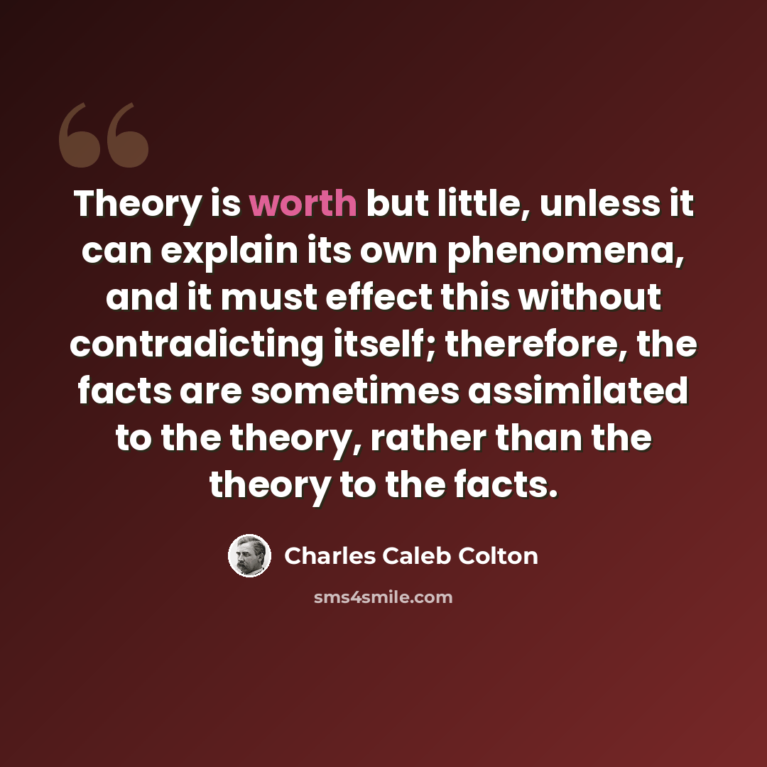“Theory is worth but little, unless it can explain its own phenomena, and it must effect this without contradicting itself; therefore, the facts are sometimes assimilated to the theory, rather than the theory to the facts.” quote by Charles Caleb Colton