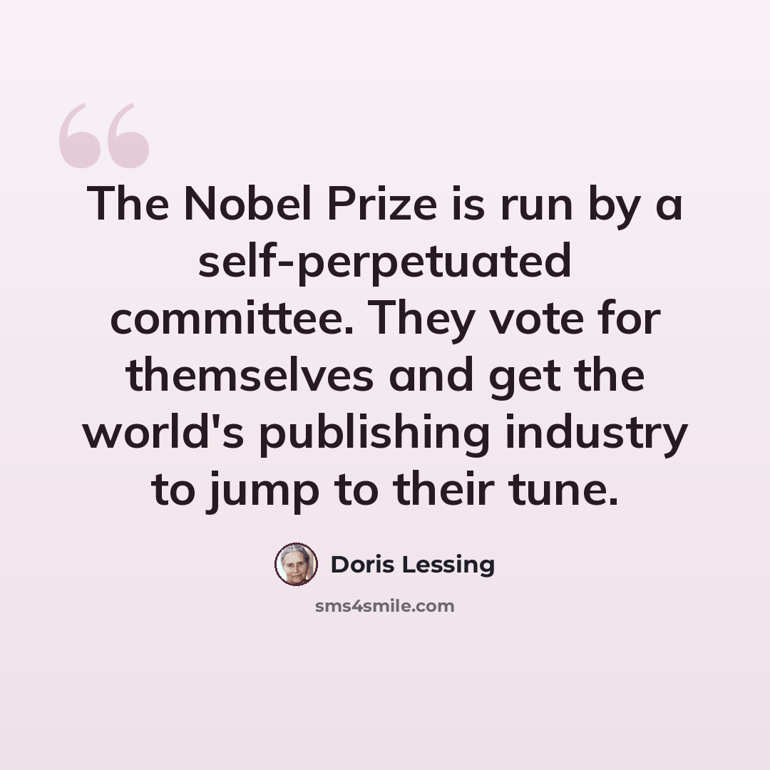 “The Nobel Prize is run by a self-perpetuated committee. They vote for themselves and get the world's publishing industry to jump to their tune.” quote by Doris Lessing