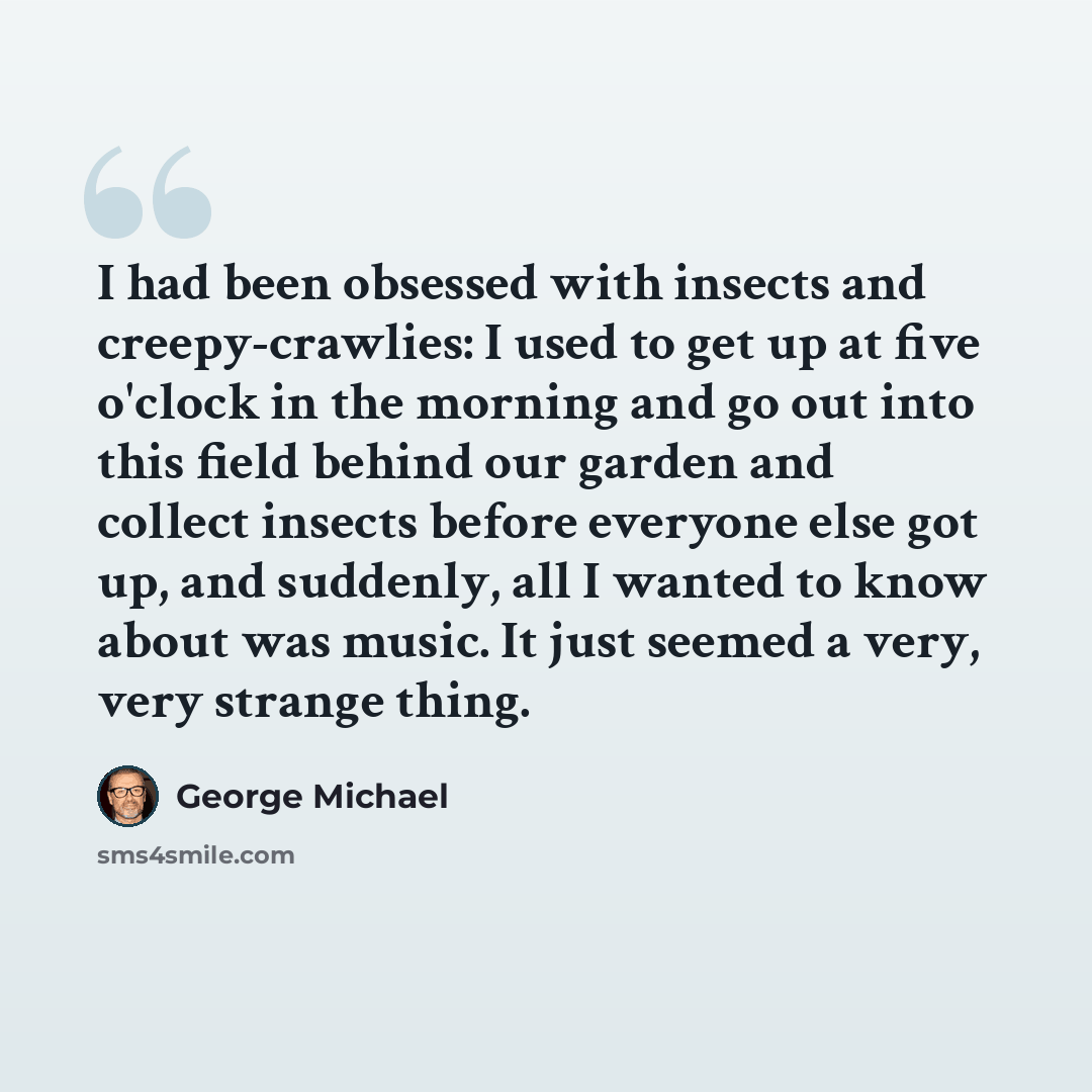 “I had been obsessed with insects and creepy-crawlies: I used to get up at five o'clock in the morning and go out into this field behind our garden and collect insects before everyone else got up, and suddenly, all I wanted to know about was music. It just seemed a very, very strange thing.” quote by George Michael