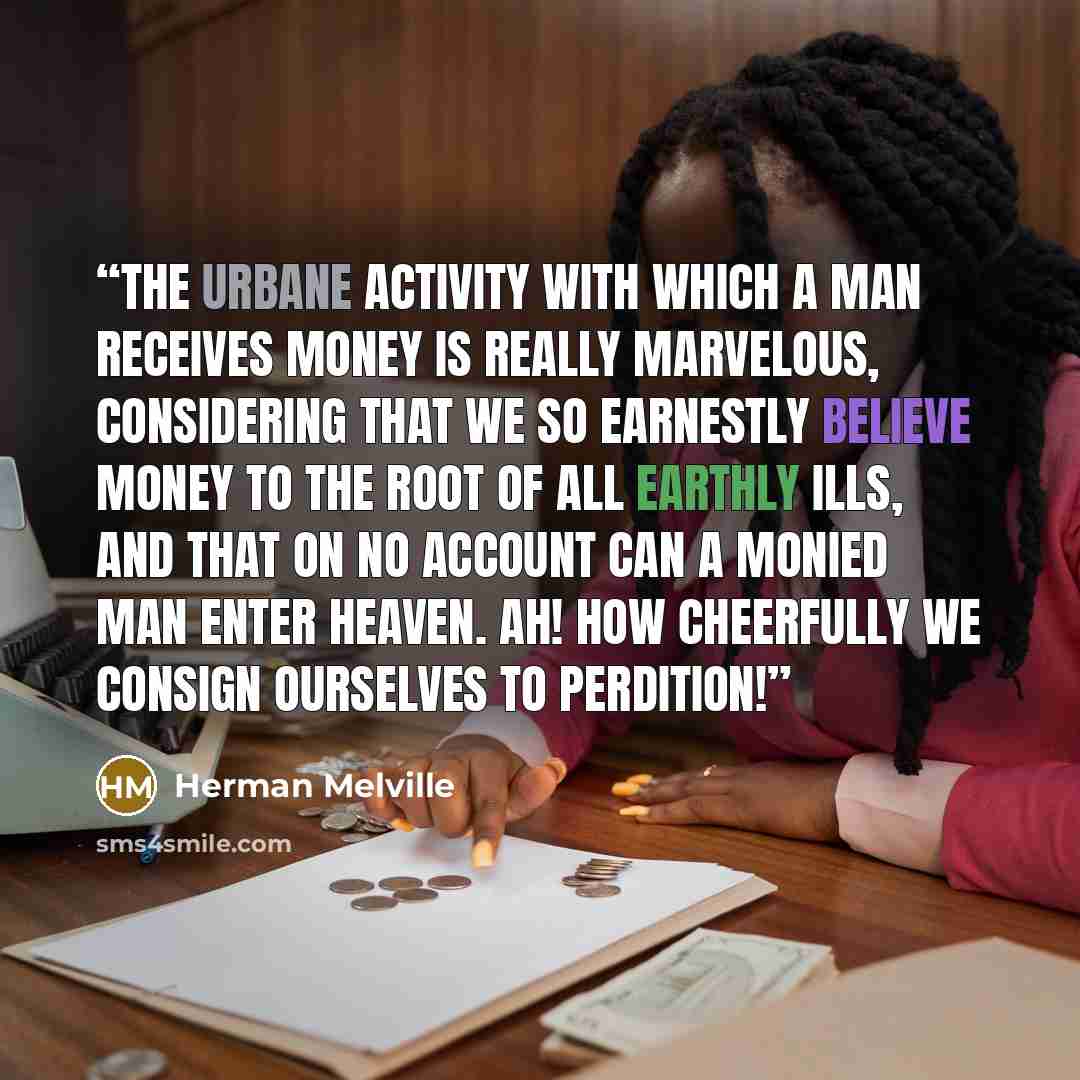 “The urbane activity with which a man receives money is really marvelous, considering that we so earnestly believe money to the root of all earthly ills, and that on no account can a monied man enter heaven. Ah! how cheerfully we consign ourselves to perdition!” quote by Herman Melville