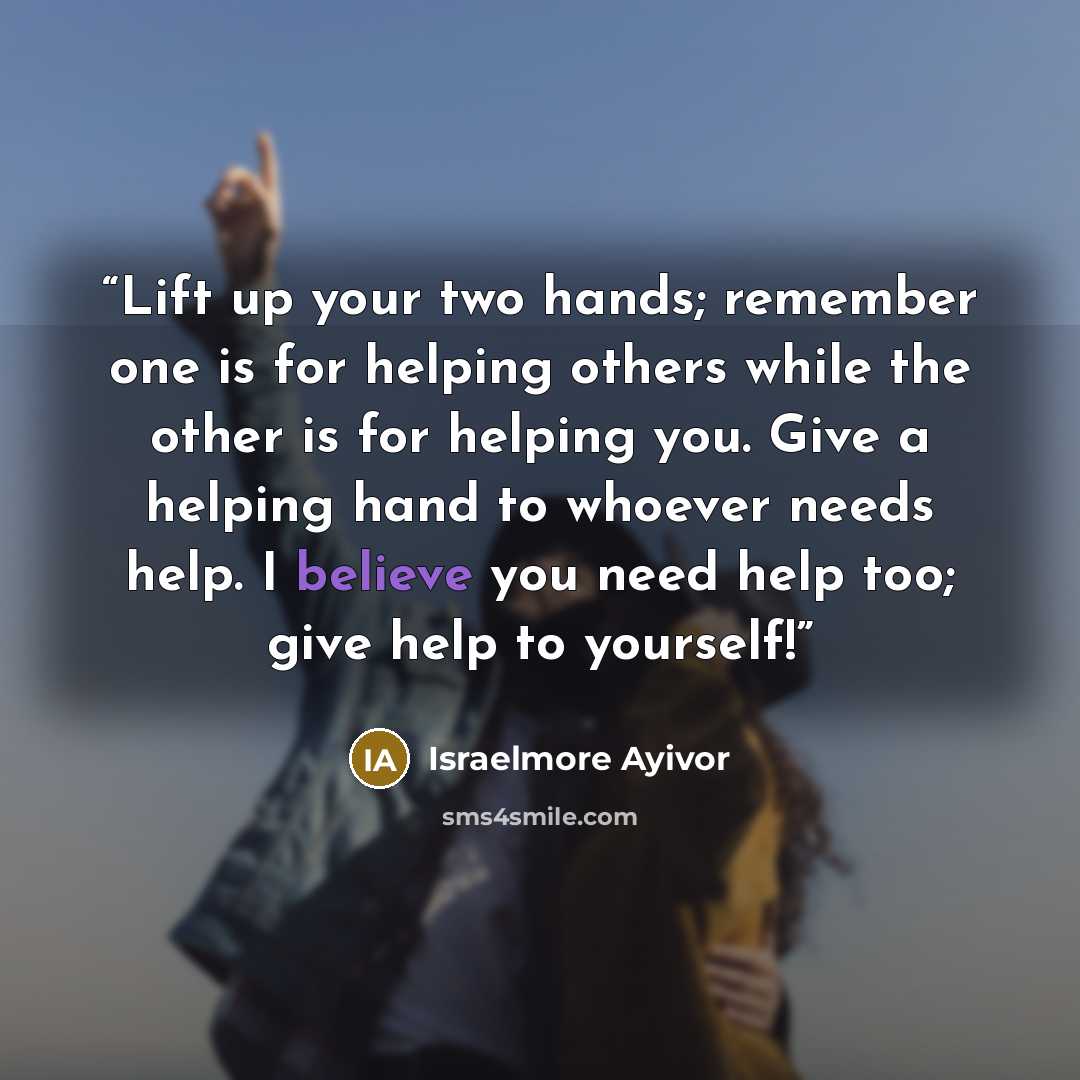 “Lift up your two hands; remember one is for helping others while the other is for helping you. Give a helping hand to whoever needs help. I believe you need help too; give help to yourself!” quote by Israelmore Ayivor