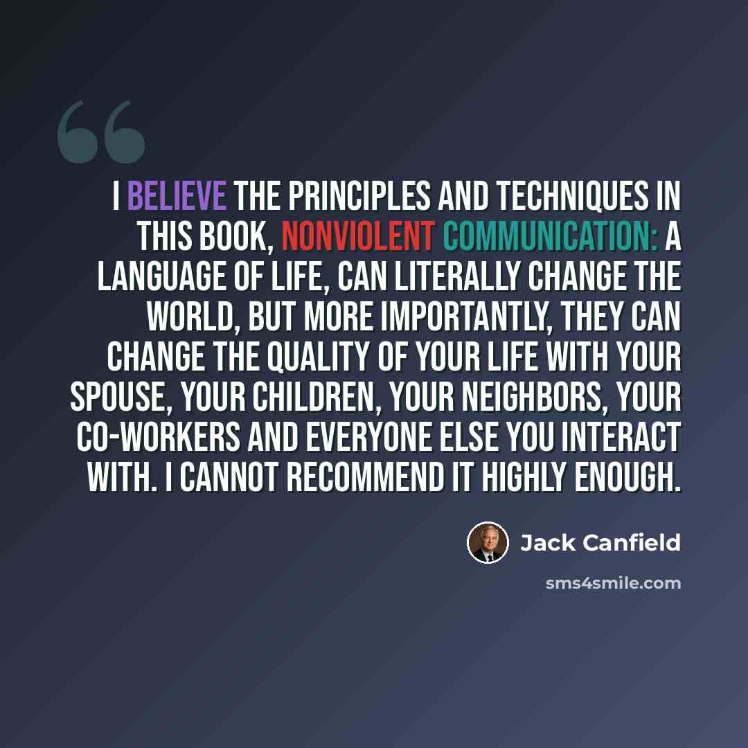 “I believe the principles and techniques in this book, Nonviolent Communication: A Language of Life, can literally change the world, but more importantly, they can change the quality of your life with your spouse, your children, your neighbors, your co-workers and everyone else you interact with. I…” quote by Jack Canfield