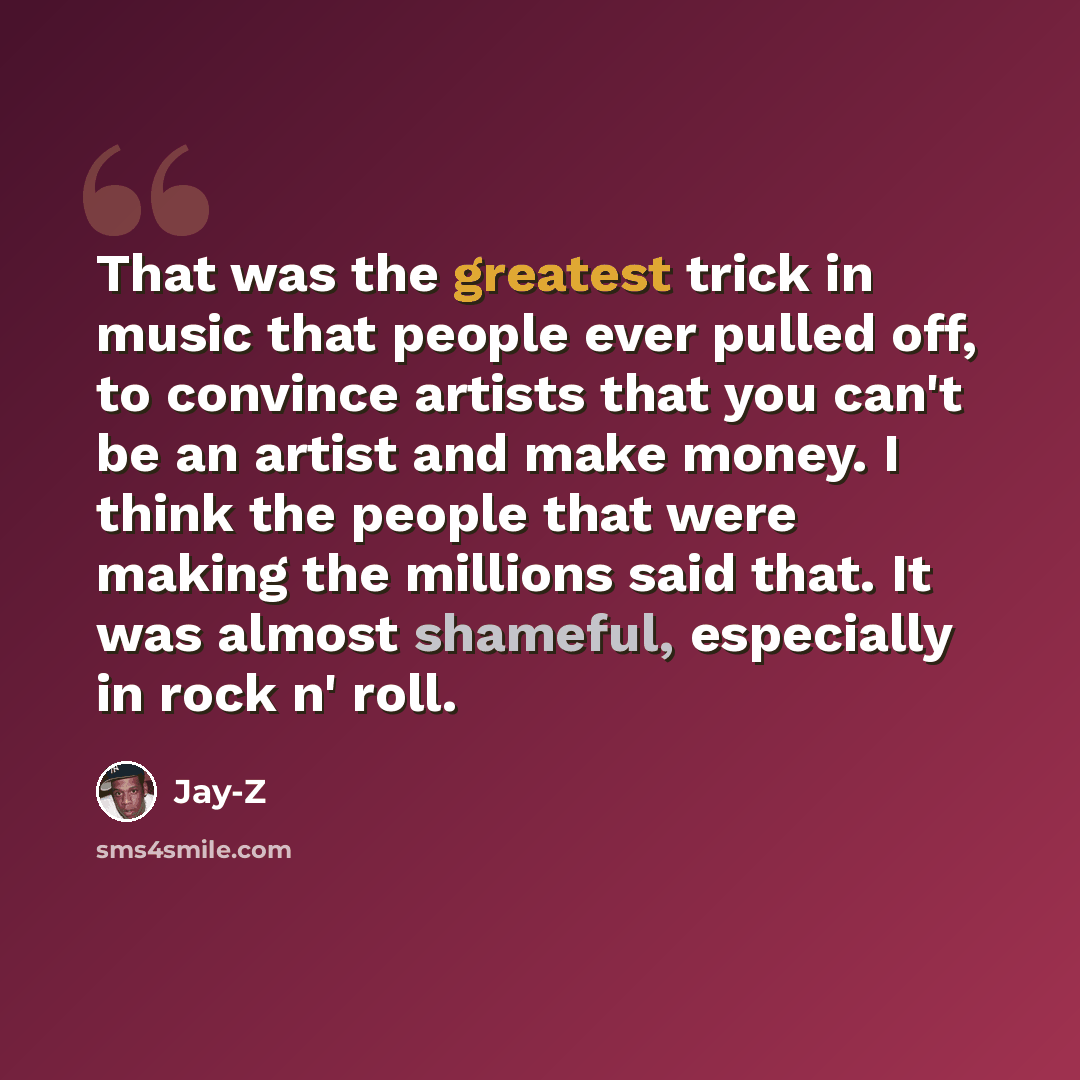“That was the greatest trick in music that people ever pulled off, to convince artists that you can't be an artist and make money. I think the people that were making the millions said that. It was almost shameful, especially in rock n' roll.” quote by Jay-Z
